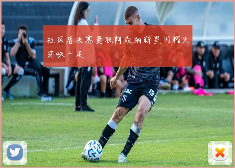 社区盾决赛曼联阿森纳新星闪耀火药味十足