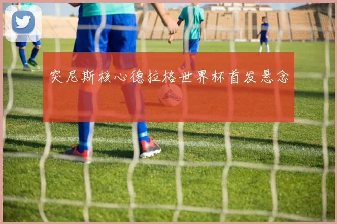 突尼斯核心德拉格世界杯首发悬念