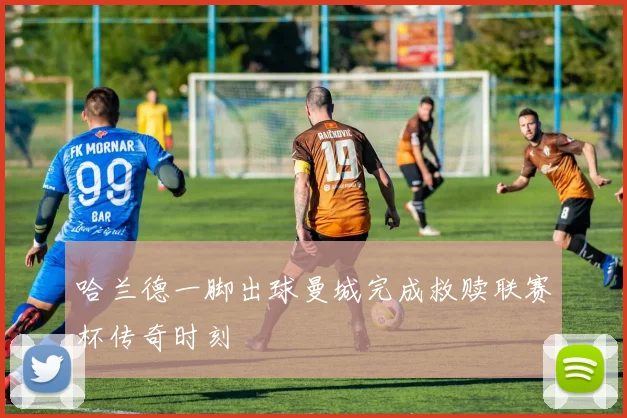 哈兰德一脚出球曼城完成救赎联赛杯传奇时刻