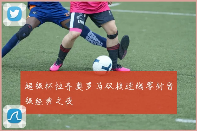 超级杯拉齐奥罗马双核连线零封晋级经典之夜