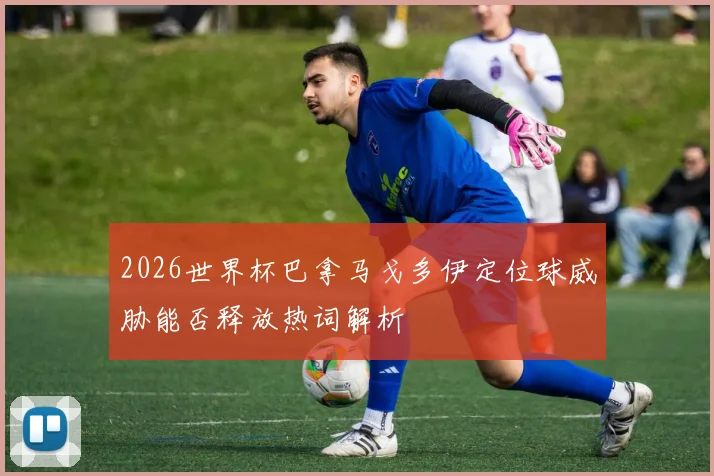 2026世界杯巴拿马戈多伊定位球威胁能否释放热词解析