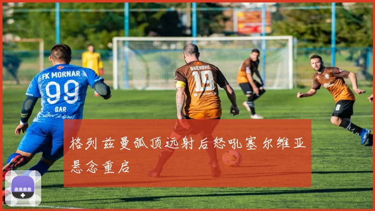 格列兹曼弧顶远射后怒吼塞尔维亚悬念重启