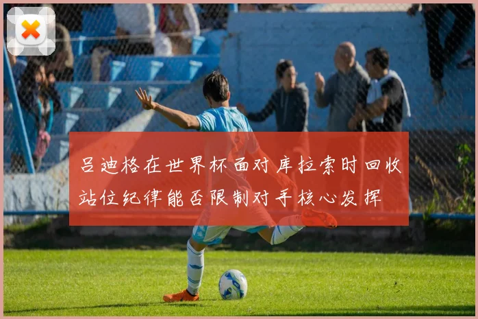 吕迪格在世界杯面对库拉索时回收站位纪律能否限制对手核心发挥