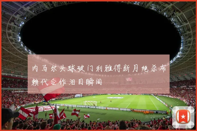内马尔头球破门利雅得新月绝杀布赖代合作泪目瞬间