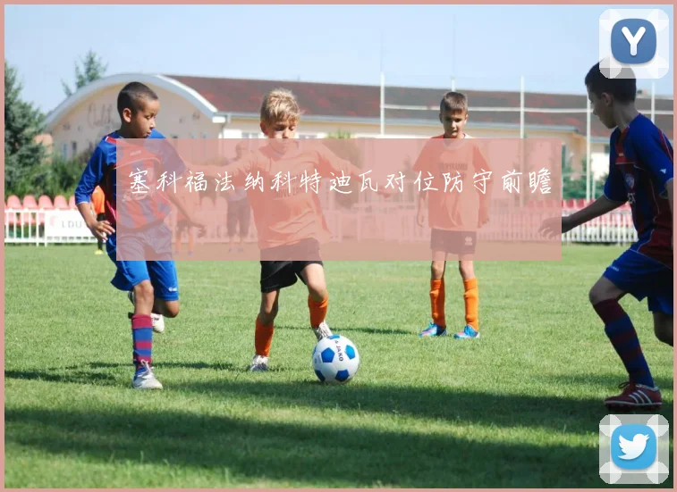 塞科福法纳科特迪瓦对位防守前瞻