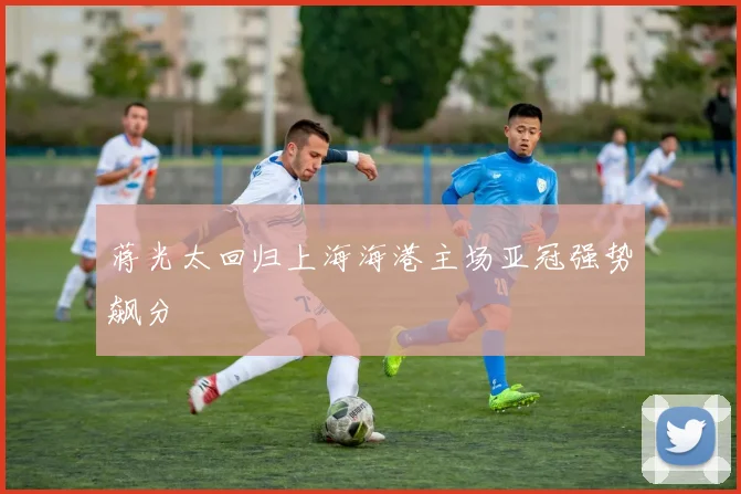蒋光太回归上海海港主场亚冠强势飙分