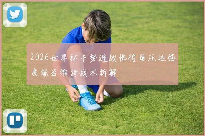 2026世界杯卡努迎战佛得角压迫强度能否维持战术拆解