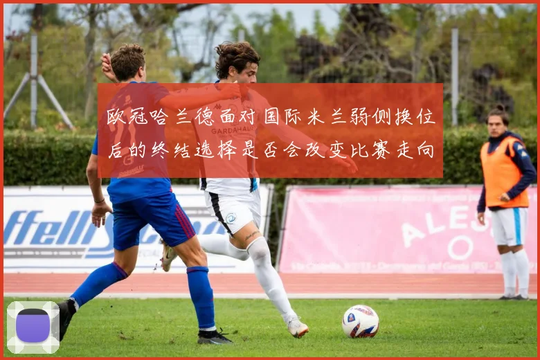 欧冠哈兰德面对国际米兰弱侧换位后的终结选择是否会改变比赛走向