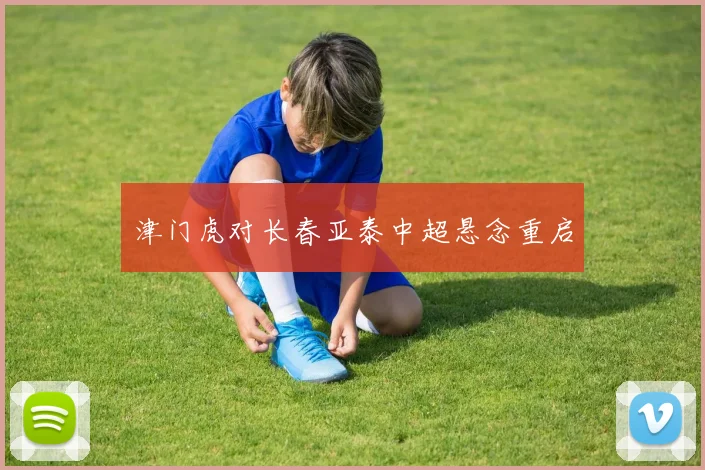 津门虎对长春亚泰中超悬念重启