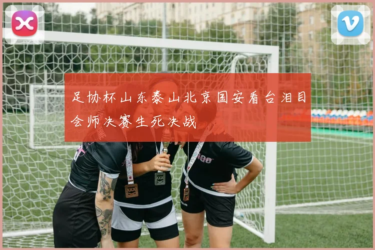 足协杯山东泰山北京国安看台泪目会师决赛生死决战