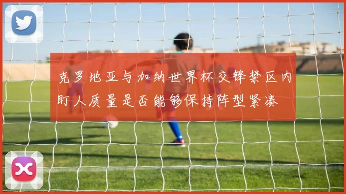 克罗地亚与加纳世界杯交锋禁区内盯人质量是否能够保持阵型紧凑