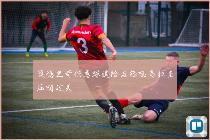 莫德里奇任意球造险后怒吼乌拉圭压哨过关