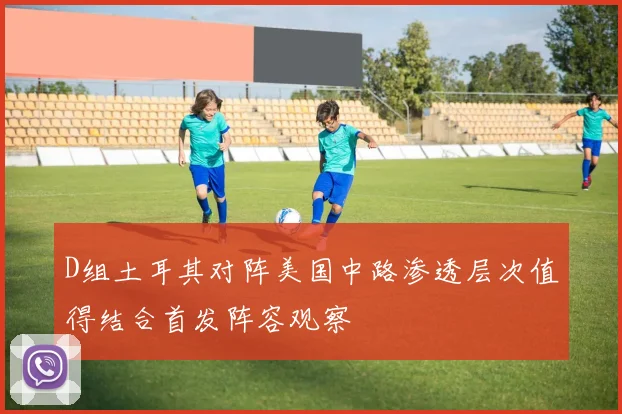 D组土耳其对阵美国中路渗透层次值得结合首发阵容观察