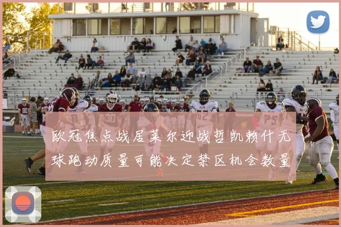 欧冠焦点战居莱尔迎战哲凯赖什无球跑动质量可能决定禁区机会数量