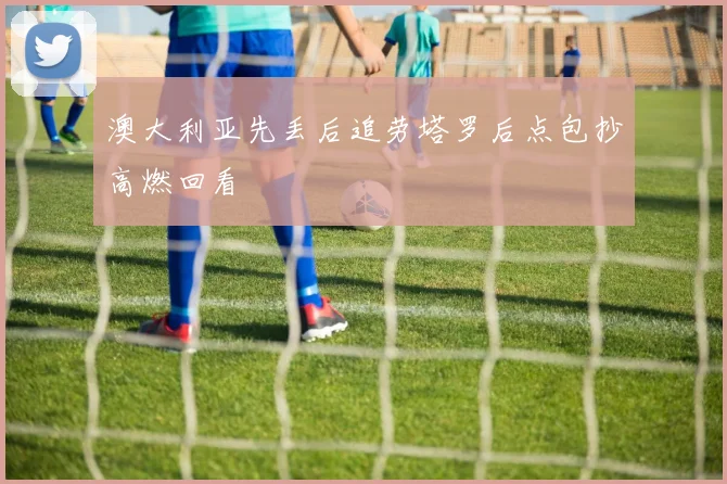 澳大利亚先丢后追劳塔罗后点包抄高燃回看