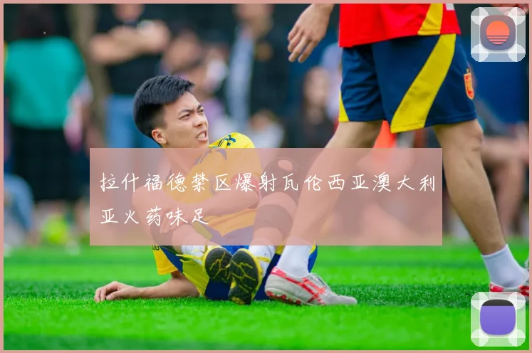 拉什福德禁区爆射瓦伦西亚澳大利亚火药味足
