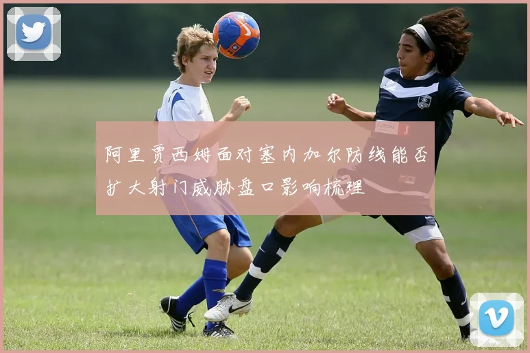 阿里贾西姆面对塞内加尔防线能否扩大射门威胁盘口影响梳理