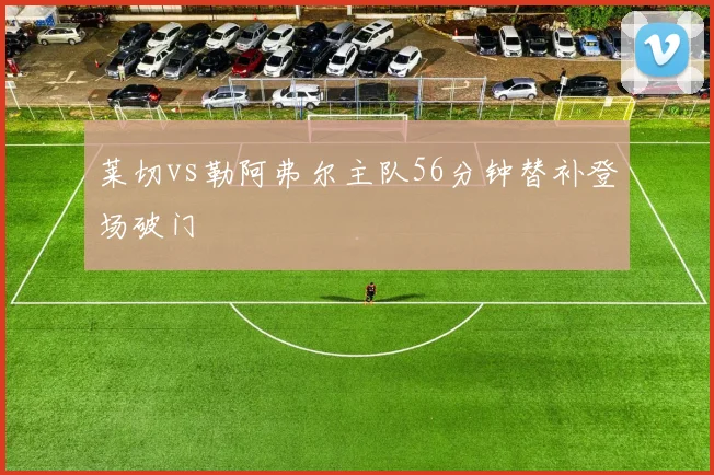 莱切vs勒阿弗尔主队56分钟替补登场破门