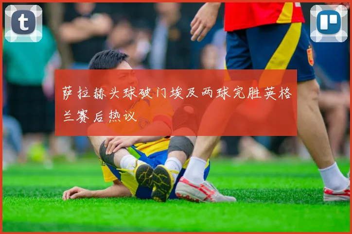 萨拉赫头球破门埃及两球完胜英格兰赛后热议