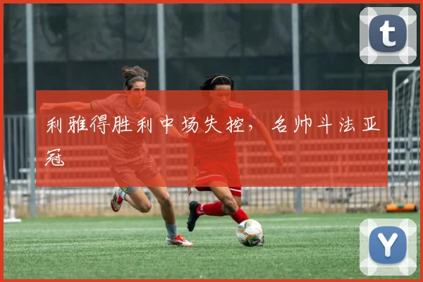 利雅得胜利中场失控，名帅斗法亚冠