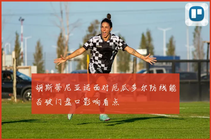 胡斯蒂尼亚诺面对厄瓜多尔防线能否破门盘口影响看点
