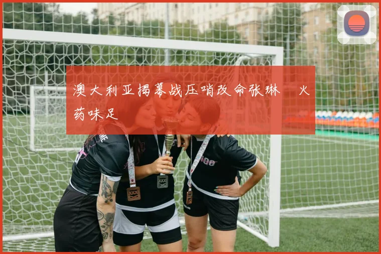 澳大利亚揭幕战压哨改命张琳芃火药味足