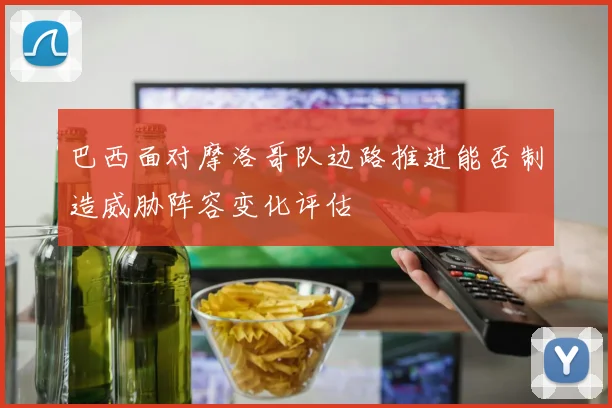 巴西面对摩洛哥队边路推进能否制造威胁阵容变化评估