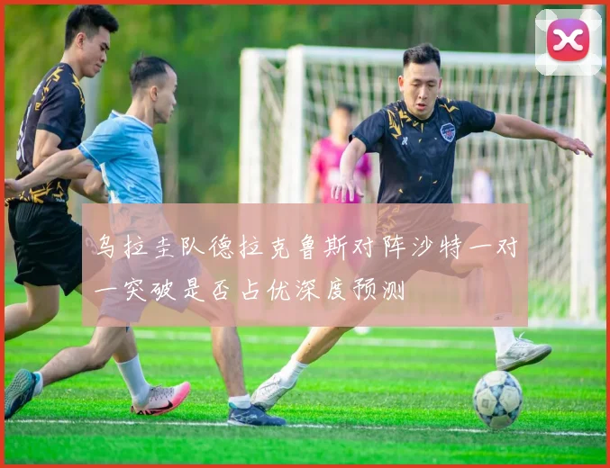 乌拉圭队德拉克鲁斯对阵沙特一对一突破是否占优深度预测
