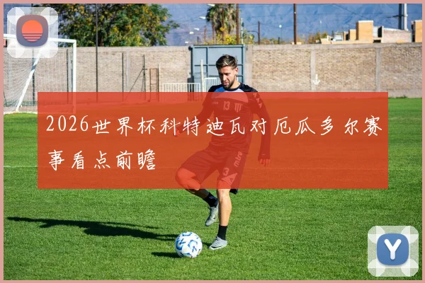 2026世界杯科特迪瓦对厄瓜多尔赛事看点前瞻