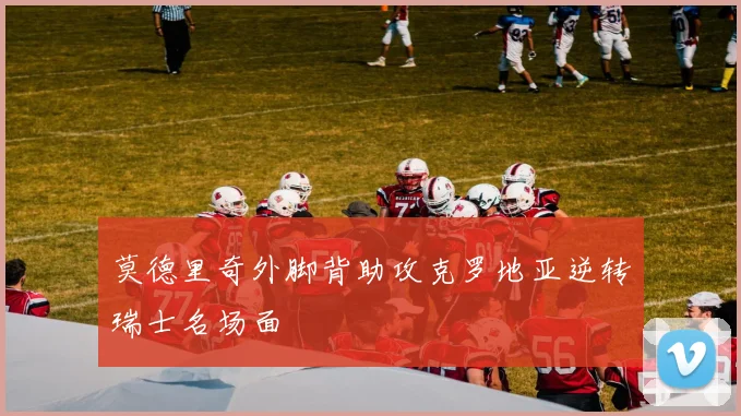 莫德里奇外脚背助攻克罗地亚逆转瑞士名场面