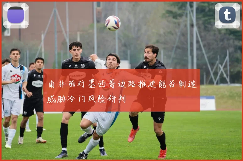 南非面对墨西哥边路推进能否制造威胁冷门风险研判