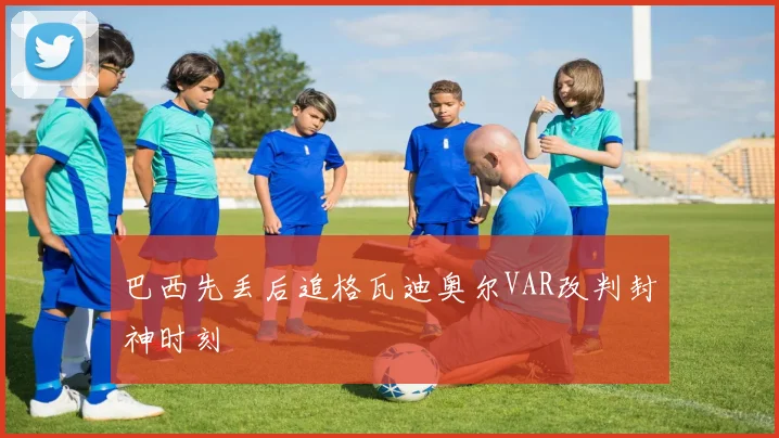 巴西先丢后追格瓦迪奥尔VAR改判封神时刻