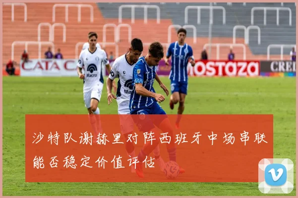 沙特队谢赫里对阵西班牙中场串联能否稳定价值评估