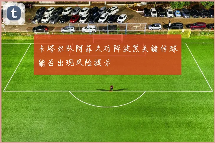 卡塔尔队阿菲夫对阵波黑关键传球能否出现风险提示