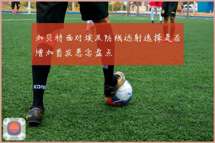 加贝特面对埃及防线远射选择是否增加首发悬念盘点