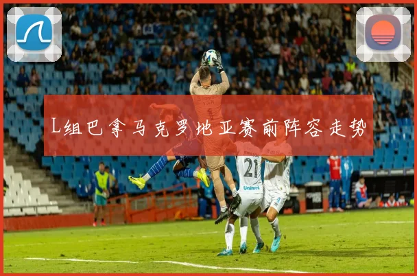 L组巴拿马克罗地亚赛前阵容走势