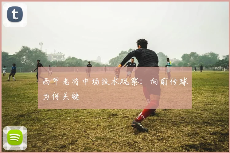 西甲老将中场技术观察：向前传球为何关键