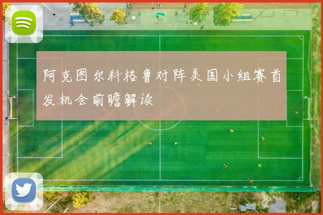 阿克图尔科格鲁对阵美国小组赛首发机会前瞻解读