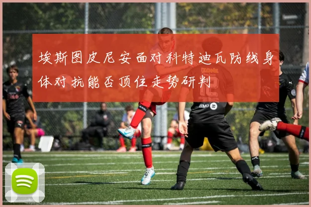 埃斯图皮尼安面对科特迪瓦防线身体对抗能否顶住走势研判