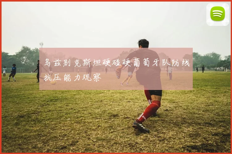 乌兹别克斯坦硬碰硬葡萄牙队防线抗压能力观察