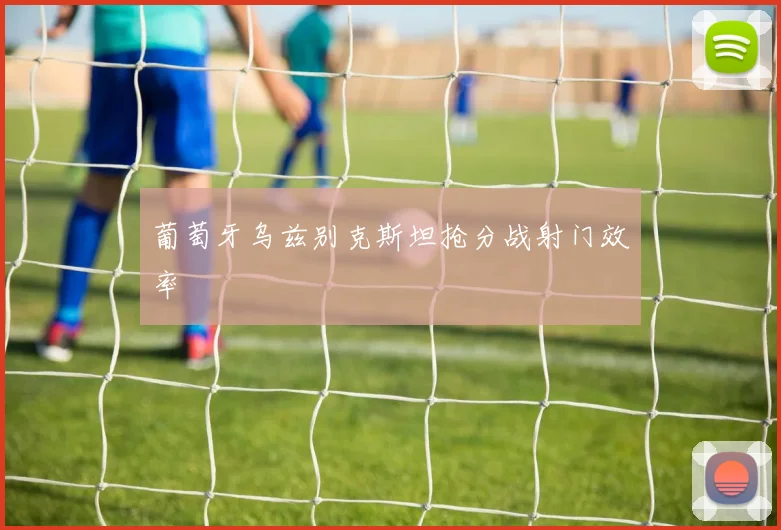 葡萄牙乌兹别克斯坦抢分战射门效率