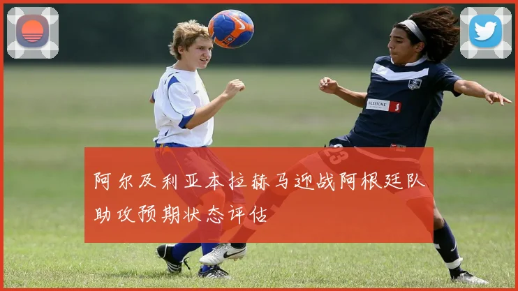 阿尔及利亚本拉赫马迎战阿根廷队助攻预期状态评估