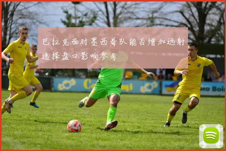 巴拉克面对墨西哥队能否增加远射选择盘口影响参考