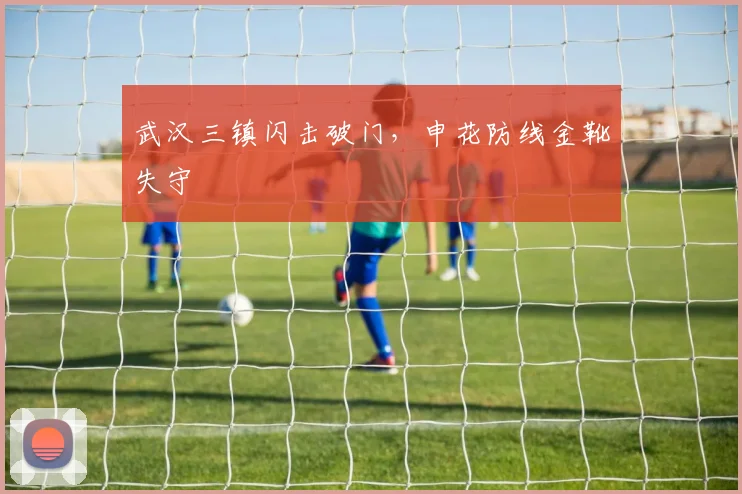 武汉三镇闪击破门，申花防线金靴失守