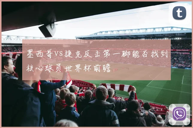 墨西哥vs捷克反击第一脚能否找到核心球员世界杯前瞻