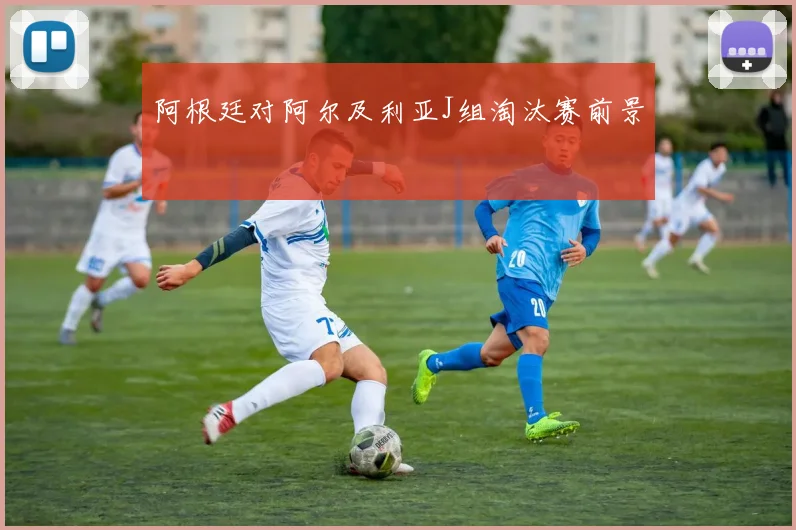 阿根廷对阿尔及利亚J组淘汰赛前景