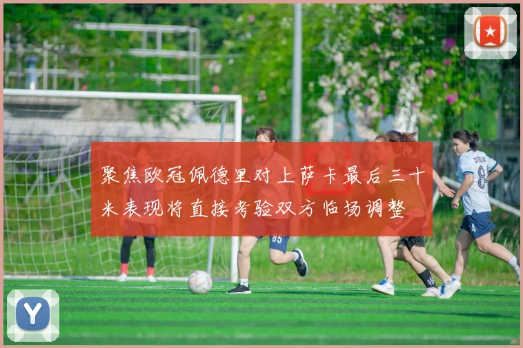 聚焦欧冠佩德里对上萨卡最后三十米表现将直接考验双方临场调整