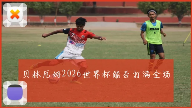 贝林厄姆2026世界杯能否打满全场