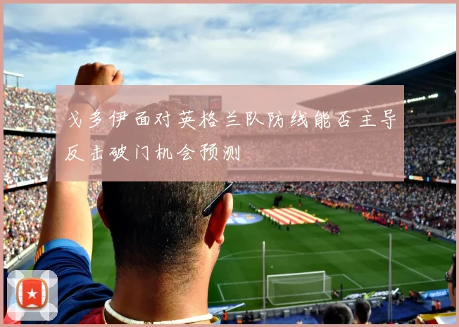 戈多伊面对英格兰队防线能否主导反击破门机会预测