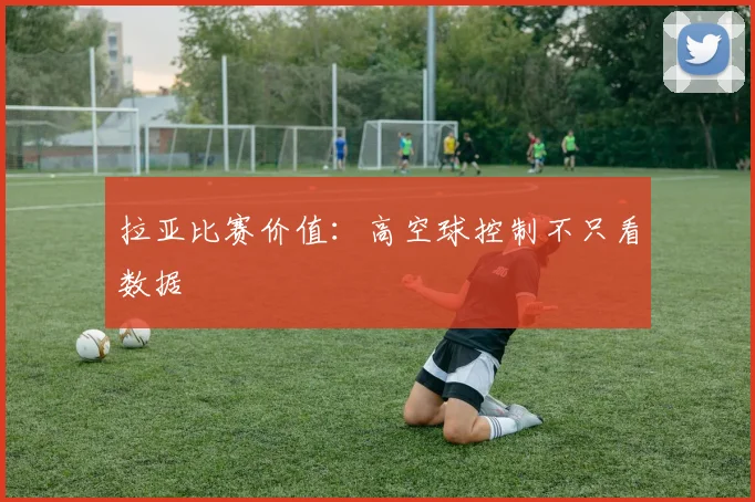 拉亚比赛价值：高空球控制不只看数据